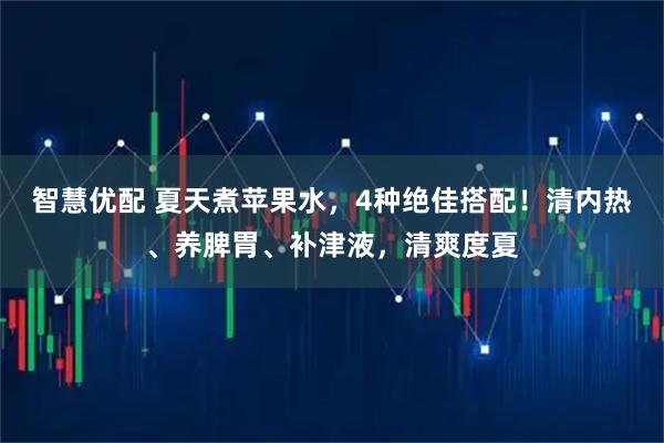 智慧优配 夏天煮苹果水，4种绝佳搭配！清内热、养脾胃、补津液，清爽度夏