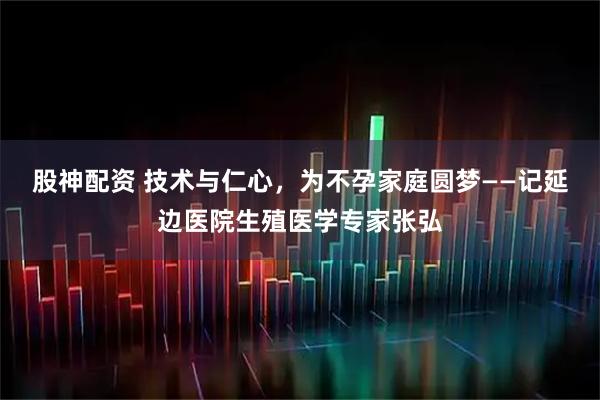 股神配资 技术与仁心，为不孕家庭圆梦——记延边医院生殖医学专家张弘