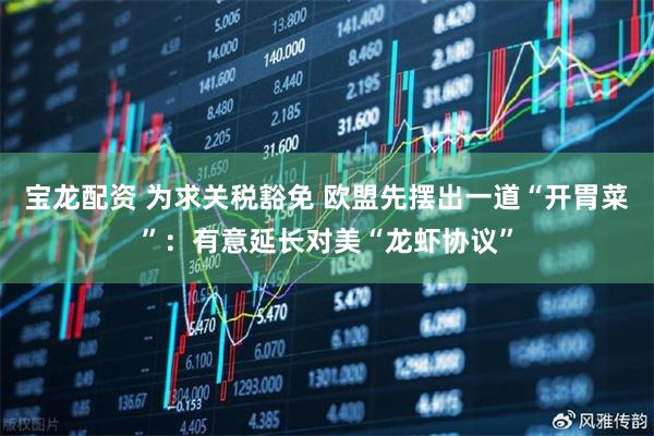 宝龙配资 为求关税豁免 欧盟先摆出一道“开胃菜”：有意延长对美“龙虾协议”