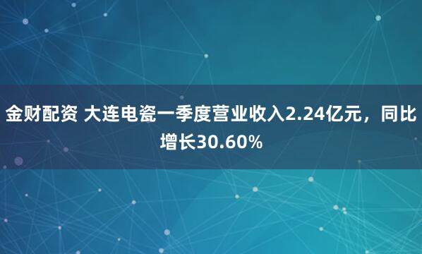 金财配资 大连电瓷一季度营业收入2.24亿元，同比增长30.60%