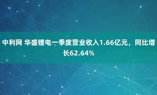 中利网 华盛锂电一季度营业收入1.66亿元，同比增长62.64%