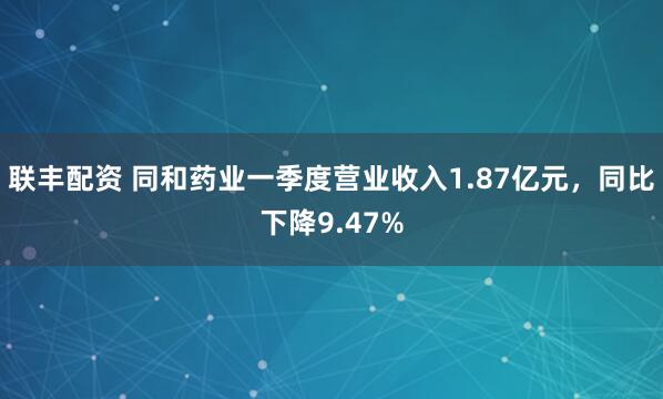 联丰配资 同和药业一季度营业收入1.87亿元，同比下降9.47%