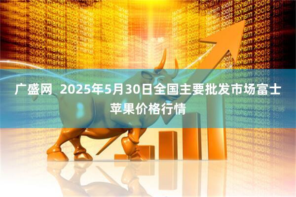 广盛网  2025年5月30日全国主要批发市场富士苹果价格行情
