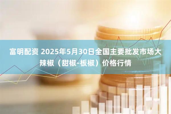 富明配资 2025年5月30日全国主要批发市场大辣椒（甜椒-板椒）价格行情