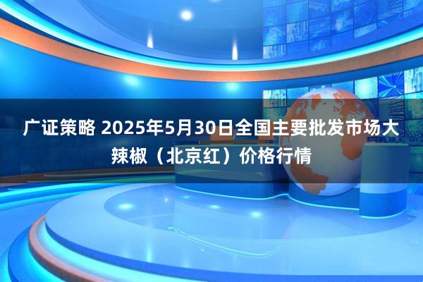 广证策略 2025年5月30日全国主要批发市场大辣椒（北京红）价格行情
