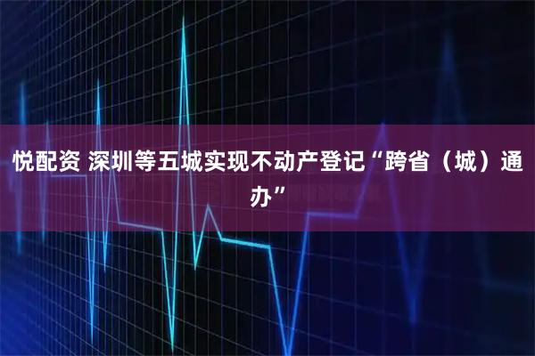 悦配资 深圳等五城实现不动产登记“跨省（城）通办”