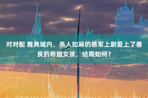 对对配 雅典城内，杀人如麻的德军上尉爱上了善良的希腊女孩，结局如何？