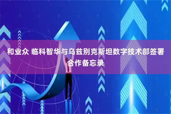 和业众 临科智华与乌兹别克斯坦数字技术部签署合作备忘录