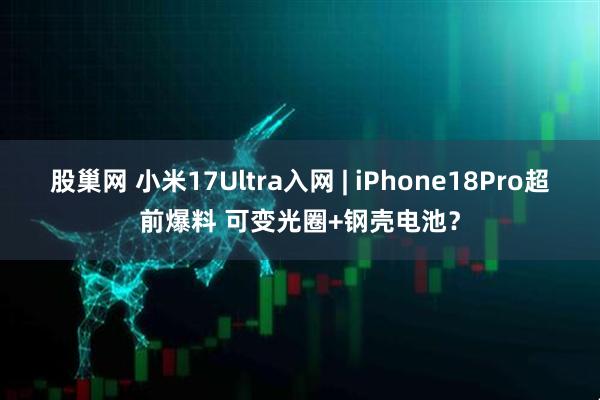 股巢网 小米17Ultra入网 | iPhone18Pro超前爆料 可变光圈+钢壳电池？