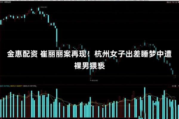 金惠配资 崔丽丽案再现！杭州女子出差睡梦中遭裸男猥亵