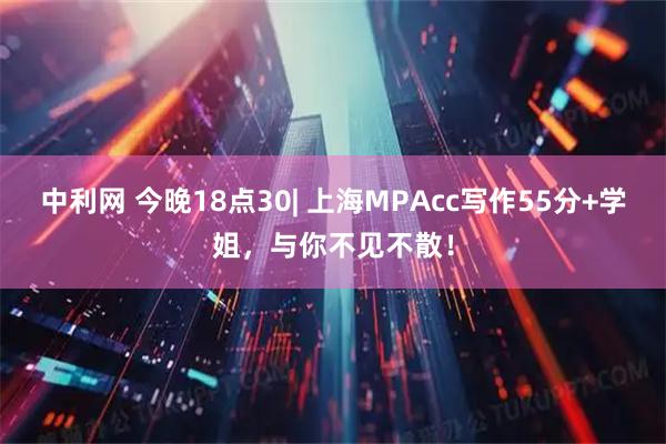 中利网 今晚18点30| 上海MPAcc写作55分+学姐，与你不见不散！