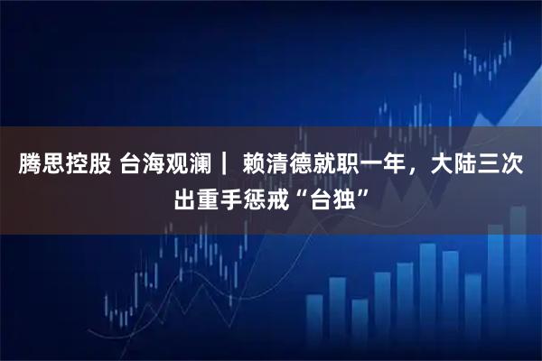 腾思控股 台海观澜｜ 赖清德就职一年，大陆三次出重手惩戒“台独”