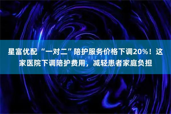 星富优配 “一对二”陪护服务价格下调20%！这家医院下调陪护费用，减轻患者家庭负担