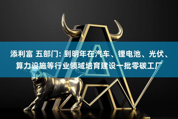 添利富 五部门: 到明年在汽车、锂电池、光伏、算力设施等行业领域培育建设一批零碳工厂