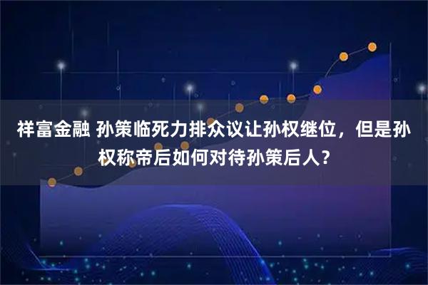 祥富金融 孙策临死力排众议让孙权继位，但是孙权称帝后如何对待孙策后人？