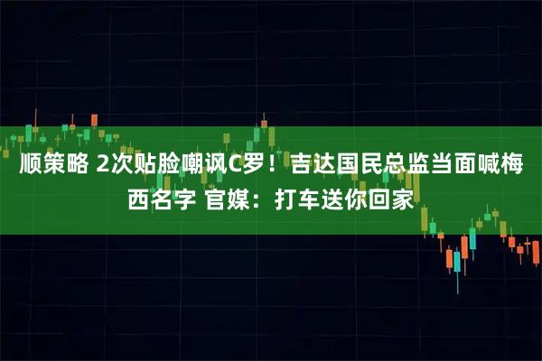 顺策略 2次贴脸嘲讽C罗！吉达国民总监当面喊梅西名字 官媒：打车送你回家