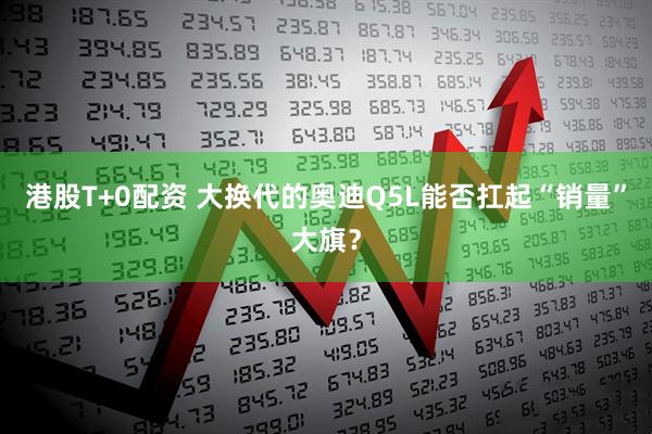 港股T+0配资 大换代的奥迪Q5L能否扛起“销量”大旗？