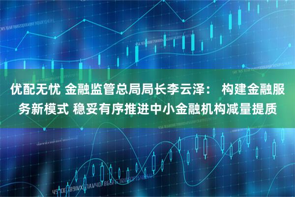 优配无忧 金融监管总局局长李云泽： 构建金融服务新模式 稳妥有序推进中小金融机构减量提质
