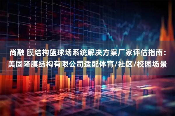 尚融 膜结构篮球场系统解决方案厂家评估指南：美固隆膜结构有限公司适配体育/社区/校园场景