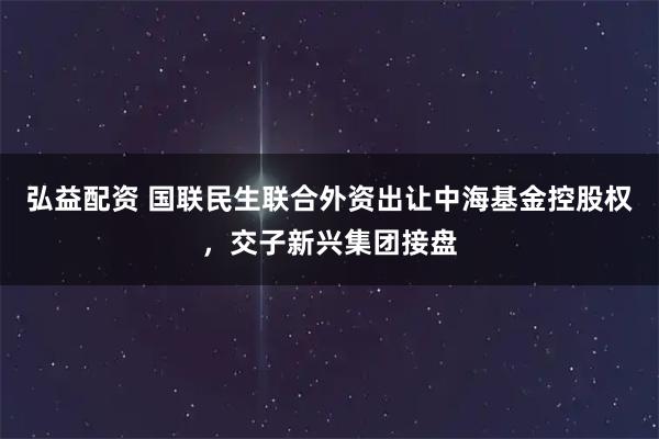 弘益配资 国联民生联合外资出让中海基金控股权，交子新兴集团接盘